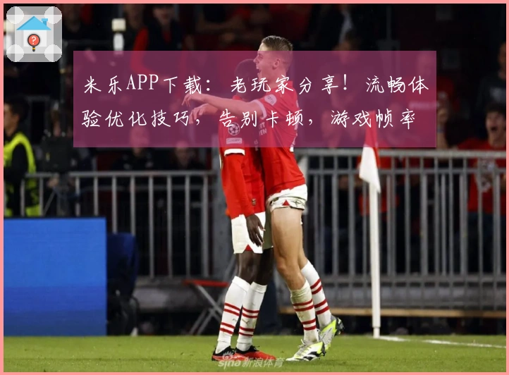 米乐APP下载：老玩家分享！流畅体验优化技巧，告别卡顿，游戏帧率飙升实测！