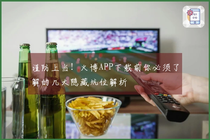 谨防上当！火博APP下载前你必须了解的几大隐藏坑位解析