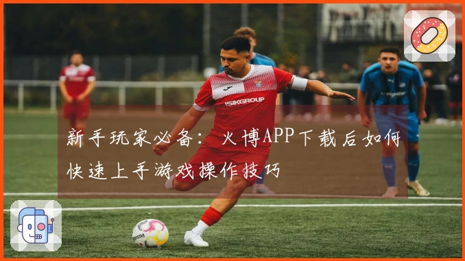 新手玩家必备：火博APP下载后如何快速上手游戏操作技巧
