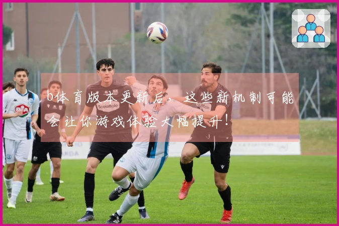 b体育版本更新后，这些新机制可能会让你游戏体验大幅提升！