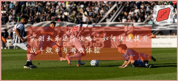 实测米乐进阶攻略：如何快速提升战斗效率与游戏体验