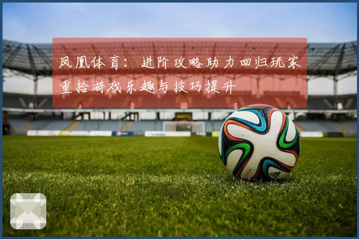 凤凰体育：进阶攻略助力回归玩家重拾游戏乐趣与技巧提升