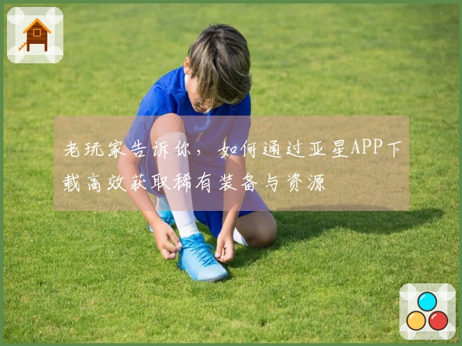 老玩家告诉你，如何通过亚星APP下载高效获取稀有装备与资源