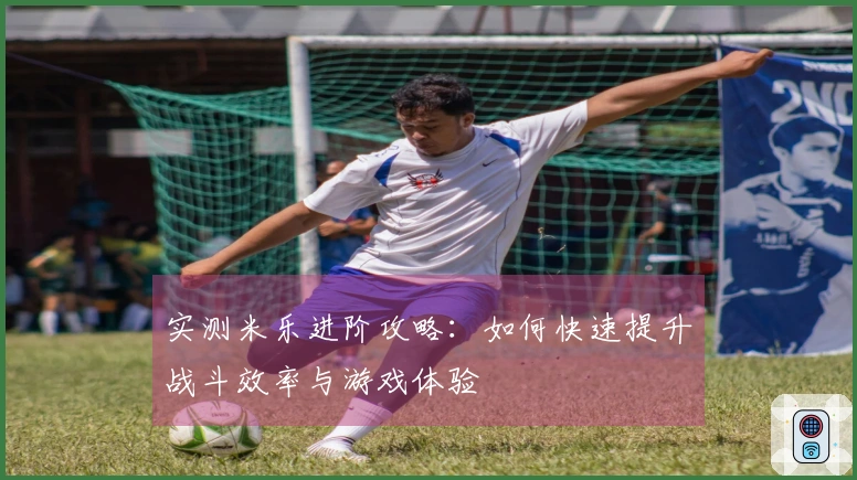 实测米乐进阶攻略：如何快速提升战斗效率与游戏体验