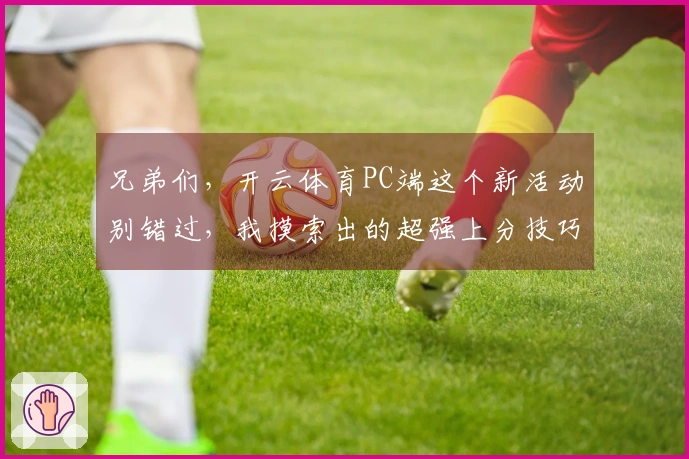 兄弟们，开云体育PC端这个新活动别错过，我摸索出的超强上分技巧全给你！