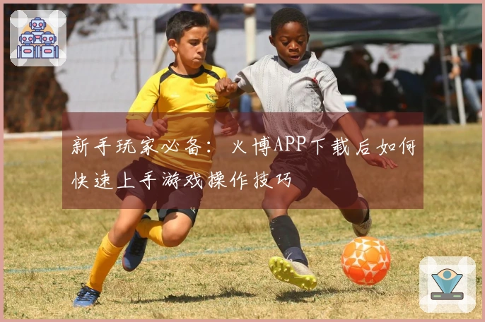 新手玩家必备：火博APP下载后如何快速上手游戏操作技巧